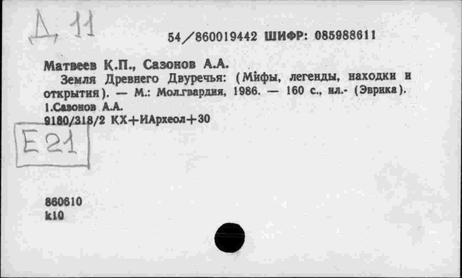 ﻿À«
54/860019442 ШИФР: 085988611
Матвеев К.П., Сазонов АЛ.
Земля Древнего Двуречья: (Мифы, легенды, находки и открытия). — М.: Молгвардия, 1986. — 160 с., вл.- (Эврика). l.CaaoBOB АЛ.
9180/318/2 КХ+ИАрхеол+30
860010 K10